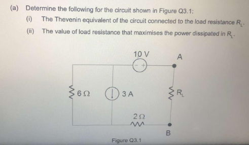 a) Determine the following for the circuit shown in Figure Q3.1:
(i) The Thevenin equivalent of the circuit connected to the load resis
(H) The value of load resistance that maximises the power dissipated
10 V
A
) 3A
R
20
B
