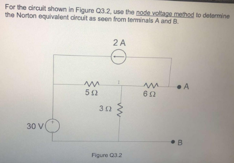 For the circuit shown in Figure Q3.2, use the node voltage method to determine
the Norton equivalent circuit as seen from terminals A and B.
2 A
30 V
• B

