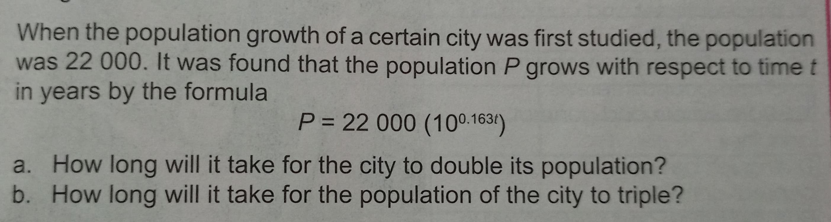 When the population growth of a certain city was first studied, the population
was 22 000. It was found that the population P grows with respect to time t
in years by the formula
P = 22 000 (100.1634)
a. How long will it take for the city to double its population?
b. How long will it take for the population of the city to triple?
