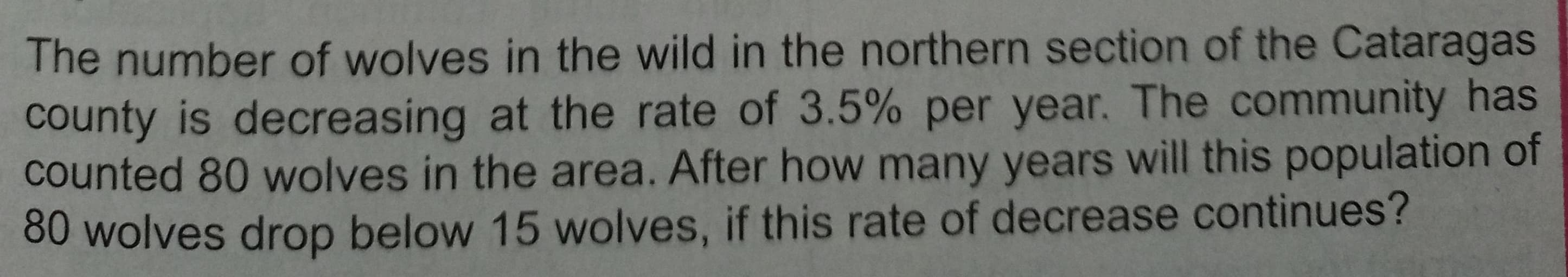 The number of wolves in the wild in the northern section of the Cataragas
county is decreasing at the rate of 3.5% per year. The community has
counted 80 wolves in the area. After how many years will this population of
80 wolves drop below 15 wolves, if this rate of decrease continues?
