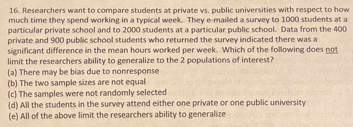 16. Researchers want to compare students at private vs. public universities with respect to how
much time they spend working in a typical week. They e-mailed a survey to 1000 students at a
particular private school and to 2000 students at a particular public school. Data from the 400
private and 900 public school students who returned the survey indicated there was a
significant difference in the mean hours worked per week. Which of the following does not
limit the researchers ability to generalize to the 2 populations of interest?
(a) There may be bias due to nonresponse
(b) The two sample sizes are not equal
(c) The samples were not randomly selected
(d) All the students in the survey attend either one private or one public university e e
(e) All of the above limit the researchers ability to generalizebaS eo ro ool626
