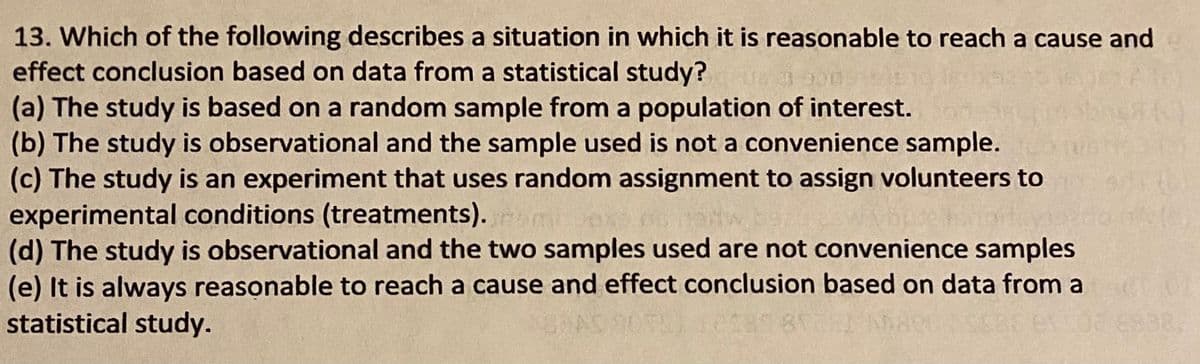 13. Which of the following describes a situation in which it is reasonable to reach a cause and
effect conclusion based on data from a statistical study?
(a) The study is based on a random sample from a population of interest.
(b) The study is observational and the sample used is not a convenience sample.
(c) The study is an experiment that uses random assignment to assign volunteers to
experimental conditions (treatments). miex
(d) The study is observational and the two samples used are not convenience samples
(e) It is always reasonable to reach a cause and effect conclusion based on data from a
statistical study.
SAAS
98.
