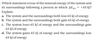 Which statement is true of the internal energy of the system and
its surroundings following a process in which AE = +65 kJ?
Explain.
a. The system and the surroundings both lose 65 kJ of energy.
b. The system and the surroundings both gain 65 kJ of energy.
c. The system loses 65 kJ of energy and the surroundings gain
65 kJ of energy.
d. The system gains 65 kJ of energy and the surroundings lose
65 kJ of energy.

