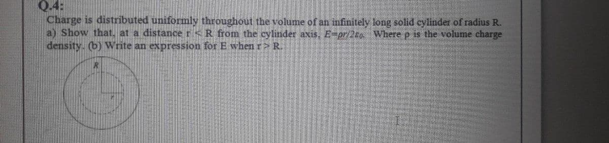 Q.4:
Charge is distributed uniformly throughout the volume of an infinitely long solid cylinder of radius R.
a) Show that. at a distance r<R from the cylinder axis. E-pr/2eg Where p is the volume charge
density. (b) Write an expression for E when r> R.
