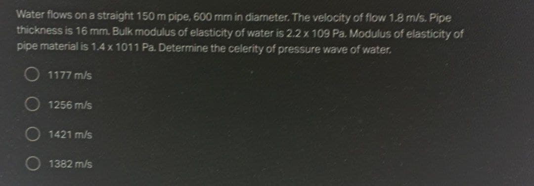 Water flows on a straight 150 m pipe, 600 mm in diameter. The velocity of flow 1.8 m/s. Pipe
thickness is 16 mm. Bulk modulus of elasticity of water is 2.2 x 109 Pa. Modulus of elasticity of
pipe material is 1.4 x 1011 Pa. Determine the celerity of pressure wave of water.
O 1177 m/s
1256 m/s
O 1421 m/s
1382 m/s
