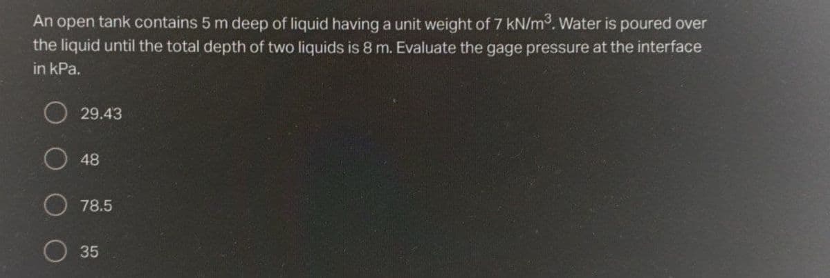 An open tank contains 5 m deep of liquid having a unit weight of 7 kN/m. Water is poured over
the liquid until the total depth of two liquids is 8 m. Evaluate the gage pressure at the interface
in kPa.
29.43
48
78.5
35
