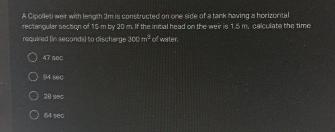 A Cipolleti weir with length 3m is constructed on one side of a tank having a horizontal
rectangular section of 15 m by 20 m. If the initial head on the weir is 1.5 m, calculate the time
required (in seconds) to discharge 300 m of water.
O 47 sec
94 sec
O 28 sec
O 64 sec
