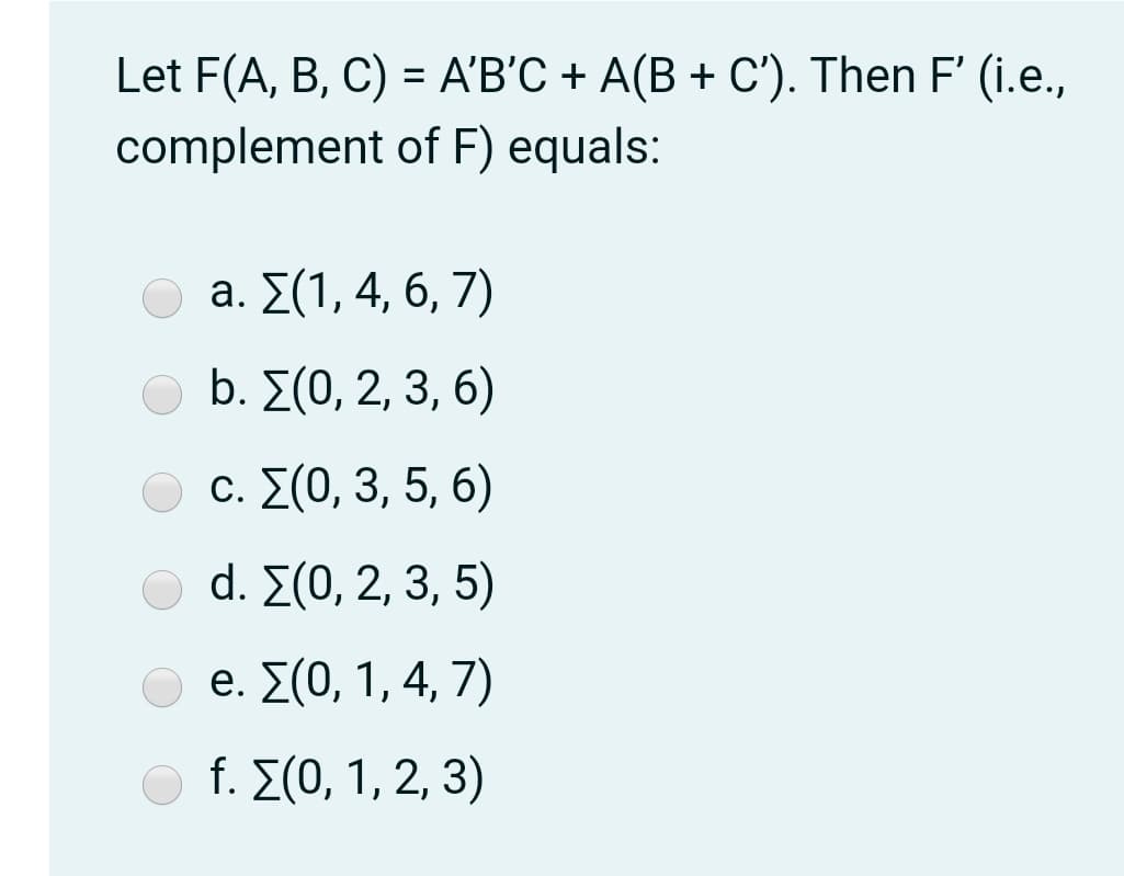 Let F(A, B , C)-ΑB'C+ A(B + C). Then F' (ί.e.,
complement of F) equals:
%3D
a. Σ(1,4, 6, 7)
b. Σ(0, 2, 3, 6)
c. Σ(0,3,5, 6)
d. Σ(0,2,3,5)
e. Σ(0, 1,4,7)
f. Σ(0, 1,2,3)
