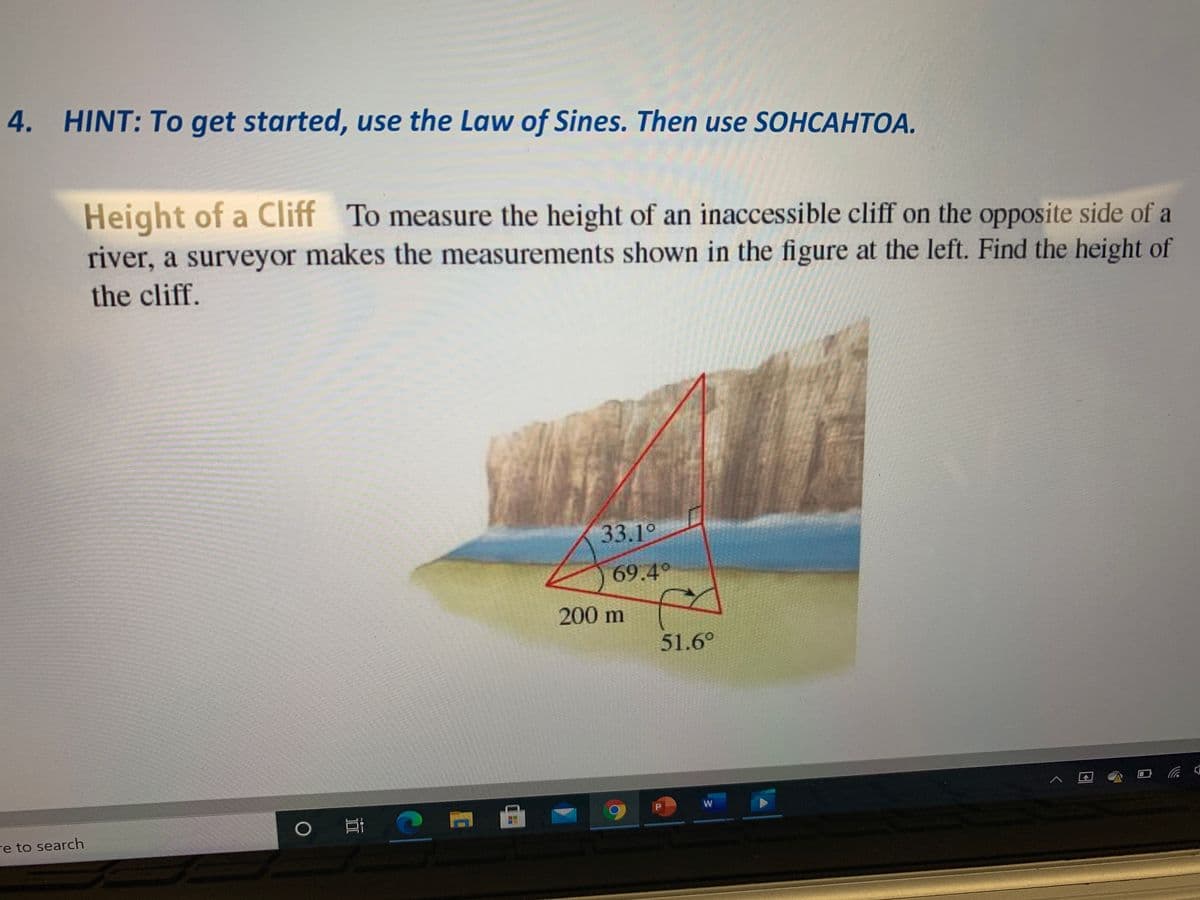 4. HINT: To get started, use the Law of Sines. Then use SOHCAHTOA.
Height of a Cliff
river, a surveyor makes the measurements shown in the figure at the left. Find the height of
To measure the height of an inaccessible cliff on the opposite side of a
the cliff.
33.1°
69.4°
200 m
51.6°
re to search
