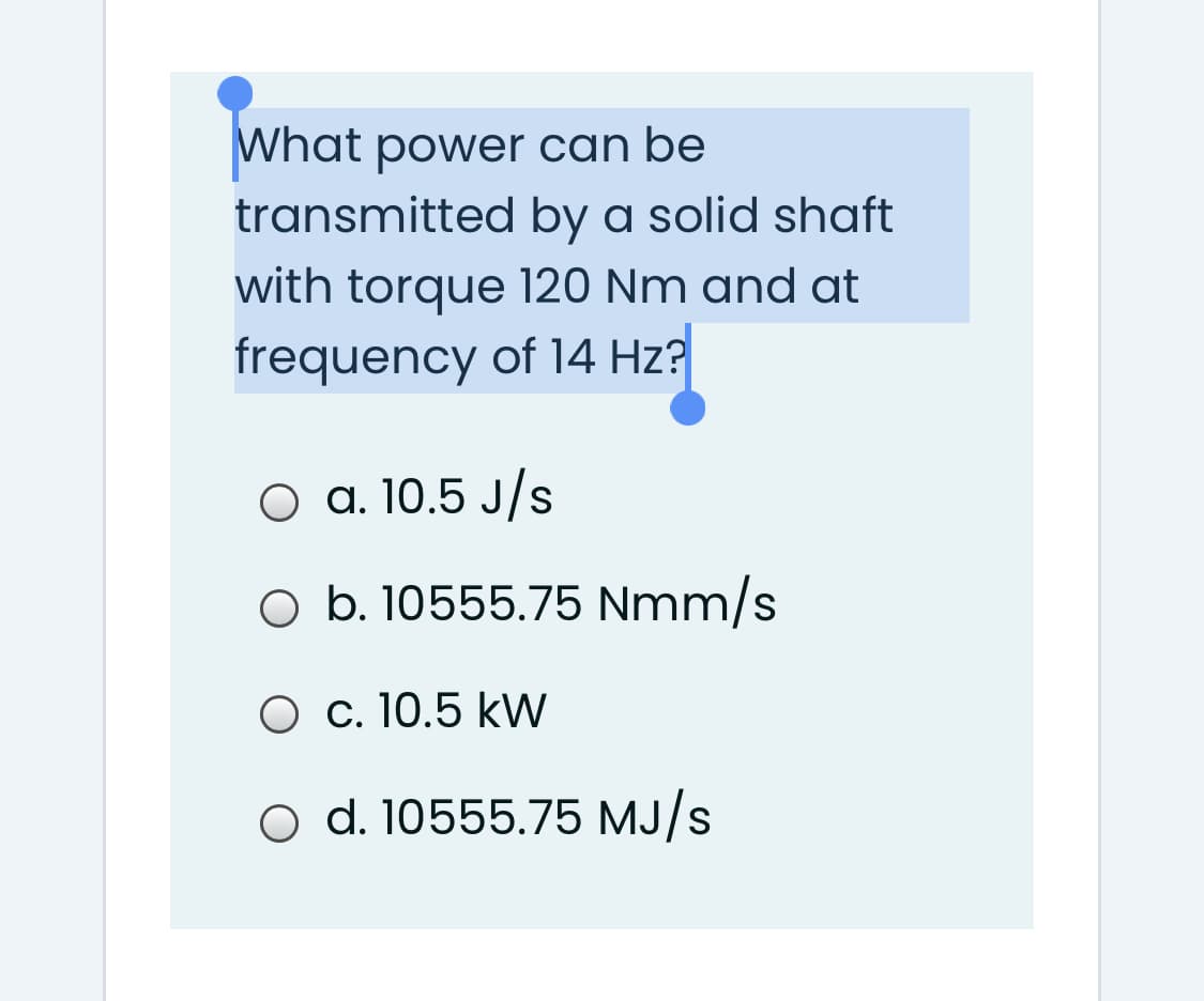 What power can be
transmitted by a solid shaft
with torque 120 Nm and at
frequency of 14 Hz?
a. 10.5 J/s
O b. 10555.75 Nmm/s
O c. 10.5 kW
O d. 10555.75 MJ/s
