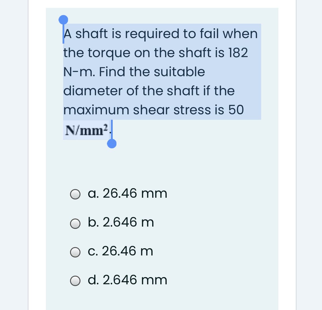 A shaft is required to fail when
the torque on the shaft is 182
N-m. Find the suitable
diameter of the shaft if the
maximum shear stress is 50
N/mm2.
О а. 26.46 mm
O b. 2.646 m
О с. 26.46 m
O d. 2.646 mm
