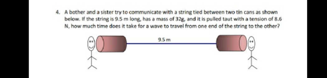 4. A bother and a sister try to communicate with a string tied between two tin cans as shown
below. If the string is 9.5 m long, has a mass of 32g, and it is pulled taut with a tension of 8.6
N, how much time does it take for a wave to travel from one end of the string to the other?
9.5 m
