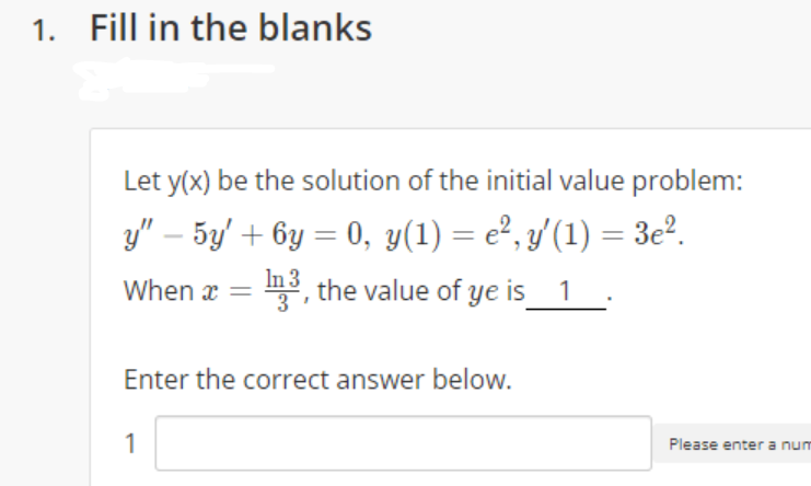 1. Fill in the blanks
Let y(x) be the solution of the initial value problem:
y" – 5y' + 6y = 0, y(1) = e², y'(1) = 3e².
In
When x = m3, the value of ye is_1 .
Enter the correct answer below.
1
Please enter a num
