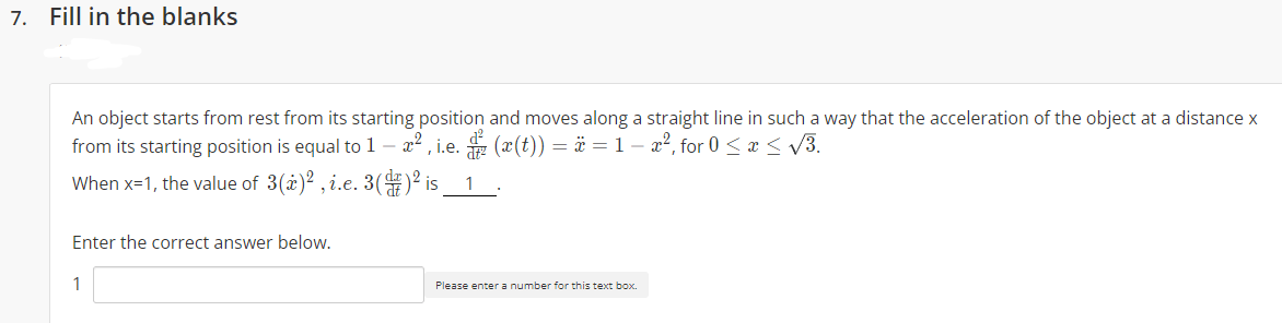 7. Fill in the blanks
An object starts from rest from its starting position and moves along a straight line in such a way that the acceleration of the object at a distance x
from its starting position is equal to 1 - æ2 , i.e.
z (x(t)) = ä =1- a², for 0 < x < V3.
When x=1, the value of 3(i)2 , i.e. 3()2 is
1
Enter the correct answer below.
1
Please enter a number for this text box.
