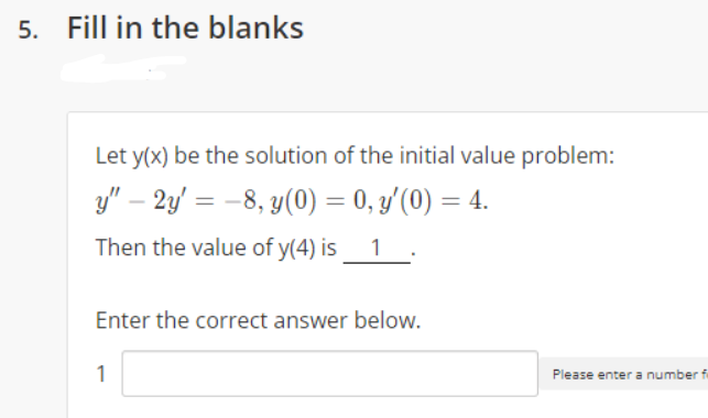 5. Fill in the blanks
Let y(x) be the solution of the initial value problem:
y" – 2y' = -8, y(0) = 0, y'(0) = 4.
Then the value of y(4) is
1
Enter the correct answer below.
1
Please enter a number f
