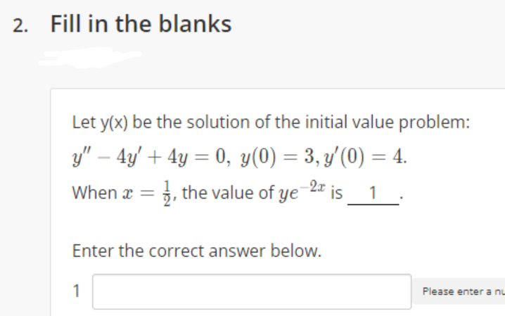 2. Fill in the blanks
Let y(x) be the solution of the initial value problem:
y" – 4y' + 4y = 0, y(0) = 3, y'(0) = 4.
When x = }, the value of ye 2" is
%3D
%3D
1
Enter the correct answer below.
1
Please enter a nu
