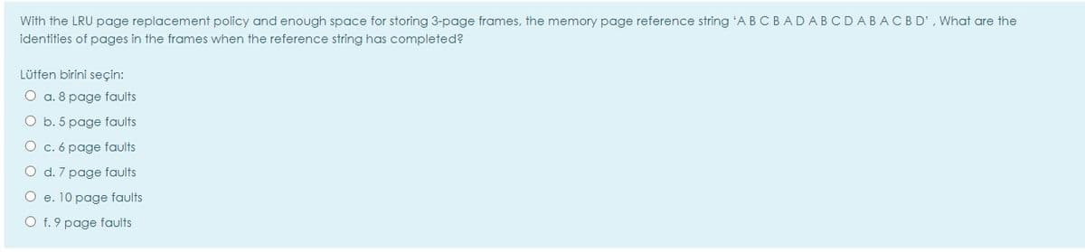 With the LRU page replacement policy and enough space for storing 3-page frames, the memory page reference string 'A B C BADABCDABACBD', What are the
identities of pages in the frames when the reference string has completed?
Lütfen birini seçin:
O a. 8 page faults
O b. 5 page faults
O c. 6 page faults
O d. 7 page faults
O e. 10 page faults
O f. 9 page faults
