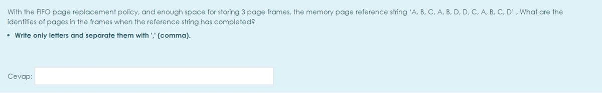 With the FIFO page replacement policy, and enough space for storing 3 page frames, the memory page reference string 'A, B, C, A, B, D, D, C, A, B, C, D', What are the
identities of pages in the frames when the reference string has completed?
• Write only letters and separate them with ',' (comma).
Cevap:

