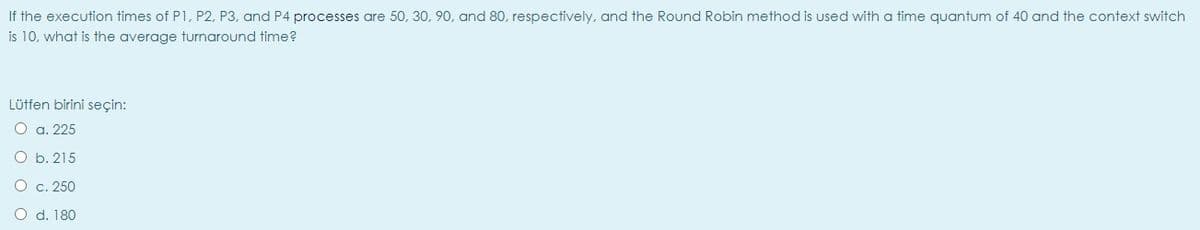 If the execution times of P1, P2, P3, and P4 processes are 50, 30, 90, and 80, respectively, and the Round Robin method is used with a time quantum of 40 and the context switch
is 10, what is the average turnaround time?
Lütfen birini seçin:
O a. 225
O b. 215
O c. 250
O d. 180
