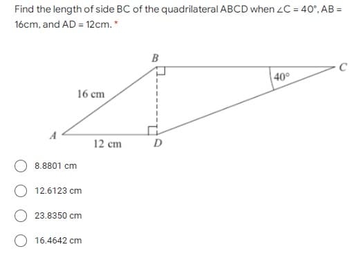 Find the length of side BC of the quadrilateral ABCD when zC = 40°, AB =
16cm, and AD = 12cm. *
40°
16 cm
12 cm
8.8801 cm
O 12.6123 cm
23.8350 cm
O 16.4642 cm
