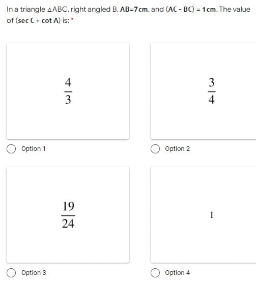 In a triangle AABC, right angled B, AB=7cm, and (AC - BC) = 1cm. The value
of (sec C+ cot A) is: *
4
3
3
4
Option 1
Option 2
19
1
24
Option 3
Option 4
