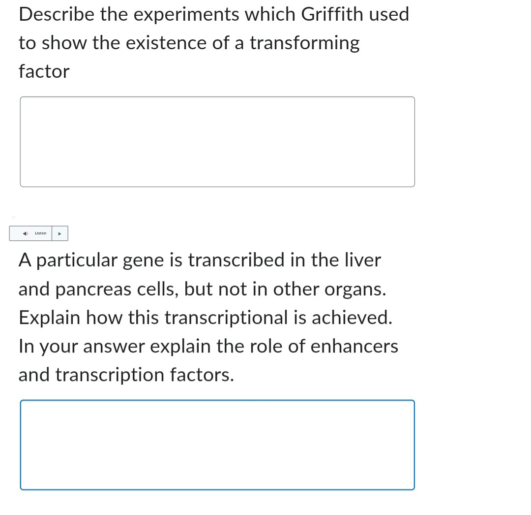 Describe the experiments which Griffith used
to show the existence of a transforming
factor
Listen
A particular gene is transcribed in the liver
and pancreas cells, but not in other organs.
Explain how this transcriptional is achieved.
In your answer explain the role of enhancers
and transcription factors.