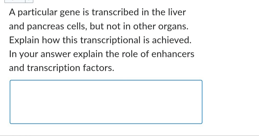 A particular gene is transcribed in the liver
and pancreas cells, but not in other organs.
Explain how this transcriptional is achieved.
In your answer explain the role of enhancers
and transcription factors.