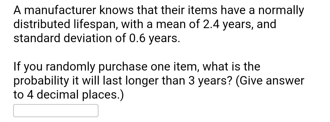A manufacturer knows that their items have a normally
distributed lifespan, with a mean of 2.4 years, and
standard deviation of 0.6 years.
you randomly purchase one item, what is the
probability it will last longer than 3 years? (Give answer
to 4 decimal places.)
