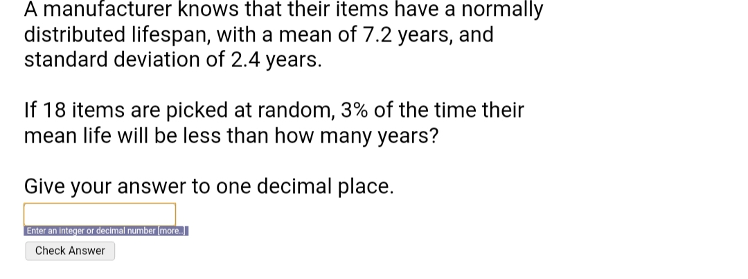 A manufacturer knows that their items have a normally
distributed lifespan, with a mean of 7.2 years, and
standard deviation of 2.4 years.
If 18 items are picked at random, 3% of the time their
mean life will be less than how many years?
Give your answer to one decimal place.
Enter an integer or decimal number (more.
Check Answer
