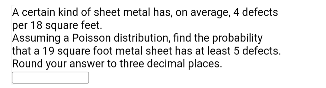 A certain kind of sheet metal has, on average, 4 defects
per 18 square feet.
Assuming a Poisson distribution, find the probability
that a 19 square foot metal sheet has at least 5 defects.
Round your answer to three decimal places.
