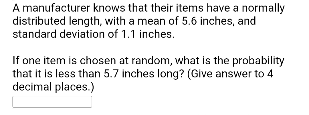 A manufacturer knows that their items have a normally
distributed length, with a mean of 5.6 inches, and
standard deviation of 1.1 inches.
If one item is chosen at random, what is the probability
that it is less than 5.7 inches long? (Give answer to 4
decimal places.)
