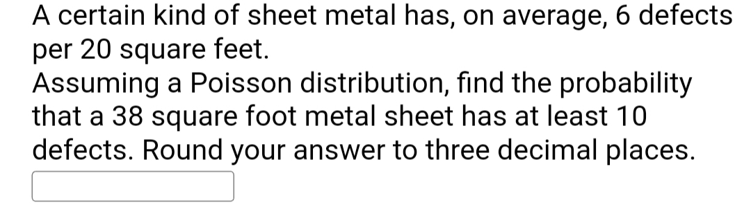A certain kind of sheet metal has, on average, 6 defects
per 20 square feet.
Assuming a Poisson distribution, find the probability
that a 38 square foot metal sheet has at least 10
defects. Round your answer to three decimal places.
