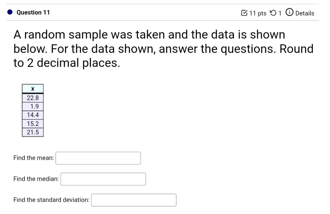 A random sample was taken and the data is shown
below. For the data shown, answer the questions. Round
to 2 decimal places.
22.8
1.9
14.4
15.2
21.5
Find the mean:
Find the median:
Find the standard deviation:
