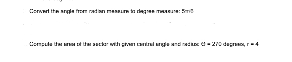Convert the angle from radian measure to degree measure: 5TT/6
Compute the area of the sector with given central angle and radius: e = 270 degrees, r = 4

