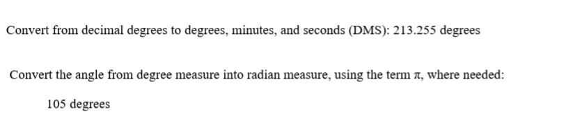 Convert from decimal degrees to degrees, minutes, and seconds (DMS): 213.255 degrees
Convert the angle from degree measure into radian measure, using the term T, where needed:
105 degrees
