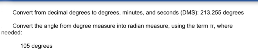 Convert from decimal degrees to degrees, minutes, and seconds (DMS): 213.255 degrees
Convert the angle from degree measure into radian measure, using the term TT, where
needed:
105 degrees
