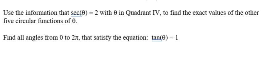 Use the information that sec(0) = 2 with 0 in Quadrant IV, to find the exact values of the other
five circular functions of 0.
Find all angles from 0 to 2r, that satisfy the equation: tan(0) = 1
