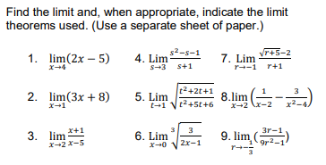 Find the limit and, when appropriate, indicate the limit
theorems used. (Use a separate sheet of paper.)
s2-s-1
Vr+5-2
1. lim(2x – 5)
4. Lim
S-3 s+1
7. Lim
x+4
r--1 r+1
t2+2t+1
2. lim(3x + 8)
5. Lim
t-1
x-1
t2+5t+6
X-2 x-2
3. lim *+1
X-2 x-5
3
3
3r-1
6. Lim
9. lim,gr-1
(
9r2-1
x-0
2x-1

