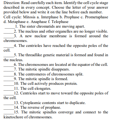 Direction: Read carefully cach item. Identify the cell cycle stage
described in every concept. Choose the letter of your answer
provided below and write it on the line before each number.
Cell cycle: Mitosis a. Interphase b. Prophase c. Prometaphase
d. Metaphase e. Anaphase f. Telophase
1. The sister chromatids are moving apart.
_2. The nucleus and other organelles are no longer visible.
3. A new nuclear membrane is formed around the
chromosomes.
_4. The centrioles have reached the opposite poles of the
cell.
5. The threadlike genetic material is formed and found in
the nucleus.
_6. The chromosomes are located at the equator of the cell.
7. The mitotic spindle disappears.
_8. The centromeres of chromosomes split.
9. The mitotic spindle is formed.
10. The cell actively produces protein.
_11. The cell elongates.
12. Centrioles start to move toward the opposite poles of
the cell.
_13. Cytoplasmic contents start to duplicate.
14. The reverse of prophase.
_15. The mitotic spindles converge and connect to the
kinetochore of chromosomes.
