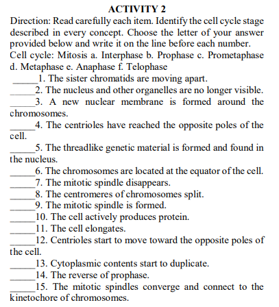 АСTIVITY 2
Direction: Read carefully each item. Identify the cell cycle stage
described in every concept. Choose the letter of your answer
provided below and write it on the line before each number.
Cell cycle: Mitosis a. Interphase b. Prophase c. Prometaphase
d. Metaphase e. Anaphase f. Telophase
1. The sister chromatids are moving apart.
_2. The nucleus and other organelles are no longer visible.
_3. A new nuclear membrane is formed around the
chromosomes.
4. The centrioles have reached the opposite poles of the
cell.
_5. The threadlike genetic material is formed and found in
the nucleus.
_6. The chromosomes are located at the equator of the cell.
7. The mitotic spindle disappears.
8. The centromeres of chromosomes split.
9. The mitotic spindle is formed.
_10. The cell actively produces protein.
_11. The cell elongates.
12. Centrioles start to move toward the opposite poles of
the cell.
_13. Cytoplasmic contents start to duplicate.
_14. The reverse of prophase.
15. The mitotic spindles converge and connect to the
kinetochore of chromosomes.
