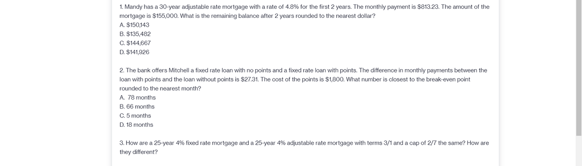 1. Mandy has a 30-year adjustable rate mortgage with a rate of 4.8% for the first 2 years. The monthly payment is $813.23. The amount of the
mortgage is $155,000. What is the remaining balance after 2 years rounded to the nearest dollar?
A. $150,143
B. $135,482
C. $144,667
D. $141,926
2. The bank offers Mitchell a fixed rate loan with no points and a fixed rate loan with points. The difference in monthly payments between the
loan with points and the loan without points is $27.31. The cost of the points is $1,800. What number is closest to the break-even point
rounded to the nearest month?
A. 78 months
B. 66 months
C. 5 months
D. 18 months
3. How are a 25-year 4% fixed rate mortgage and a 25-year 4% adjustable rate mortgage with terms 3/1 and a cap of 2/7 the same? How are
they different?
