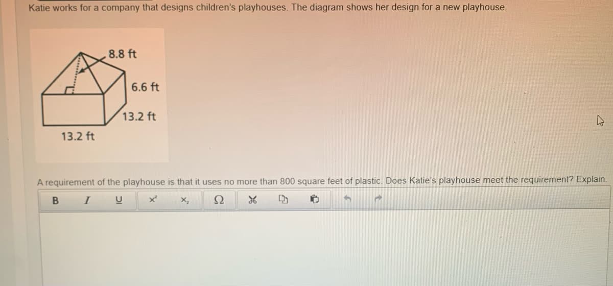 Katie works for a company that designs children's playhouses. The diagram shows her design for a new playhouse.
.8.8 ft
6.6 ft
13.2 ft
13.2 ft
A requirement of the playhouse is that it uses no more than 800 square feet of plastic. Does Katie's playhouse meet the requirement? Explain.
I
C
