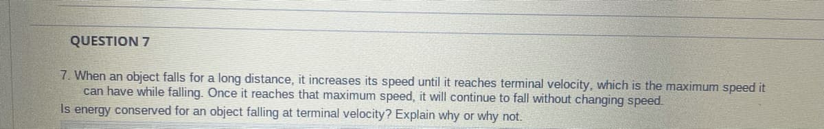 QUESTION 7
7. When an object falls for a long distance, it increases its speed until it reaches terminal velocity, which is the maximum speed it
can have while falling. Once it reaches that maximum speed, it will continue to fall without changing speed.
Is energy conserved for an object falling at terminal velocity? Explain why or why not.
