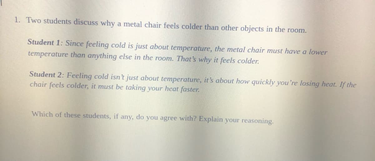 1. Two students discuss why a metal chair feels colder than other objects in the room.
Student 1: Since feeling cold is just about temperature, the metal chair must have a lower
temperature than anything else in the room. That's why it feels colder.
Student 2: Feeling cold isn't just about temperature, it's about how quickly you're losing heat. If the
chair feels colder, it must be taking your heat faster.
Which of these students, if any, do you agree with? Explain your reasoning.
