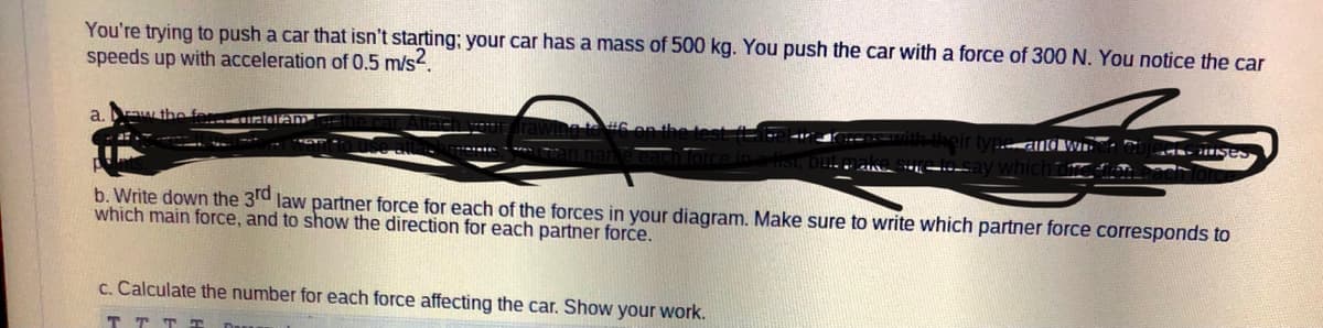 You're trying to push a car that isn't starting; your car has a mass of 500 kg. You push the car with a force of 300 N. You notice the car
speeds up with acceleration of 0.5 m/s2.
a.
Ow the
etelm
b. Write down the 3rd law partner force for each of the forces in your diagram. Make sure to write which partner force corresponds to
which main force, and to show the direction for each partner force.
c. Calculate the number for each force affecting the car. Show your work.
T T TT
