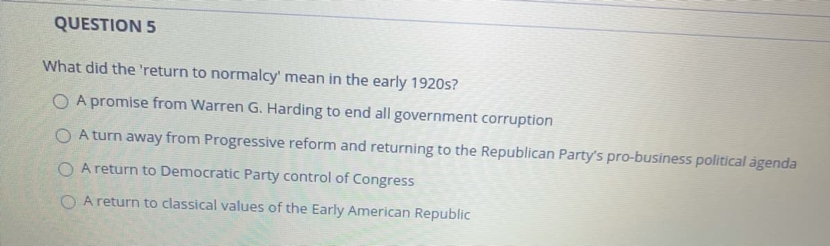 QUESTION 5
What did the 'return to normalcy' mean in the early 1920s?
A promise from Warren G. Harding to end all government corruption
O A turn away from Progressive reform and returning to the Republican Party's pro-business political àgenda
A return to Democratic Party control of Congress
O A return to classical values of the Early American Republic
