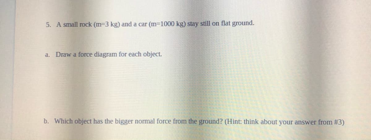 5. A small rock (m-3 kg) and a car (m-1000 kg) stay still on flat ground.
a. Draw a force diagram for each object.
b. Which object has the bigger normal force from the ground? (Hint: think about your answer from # 3)

