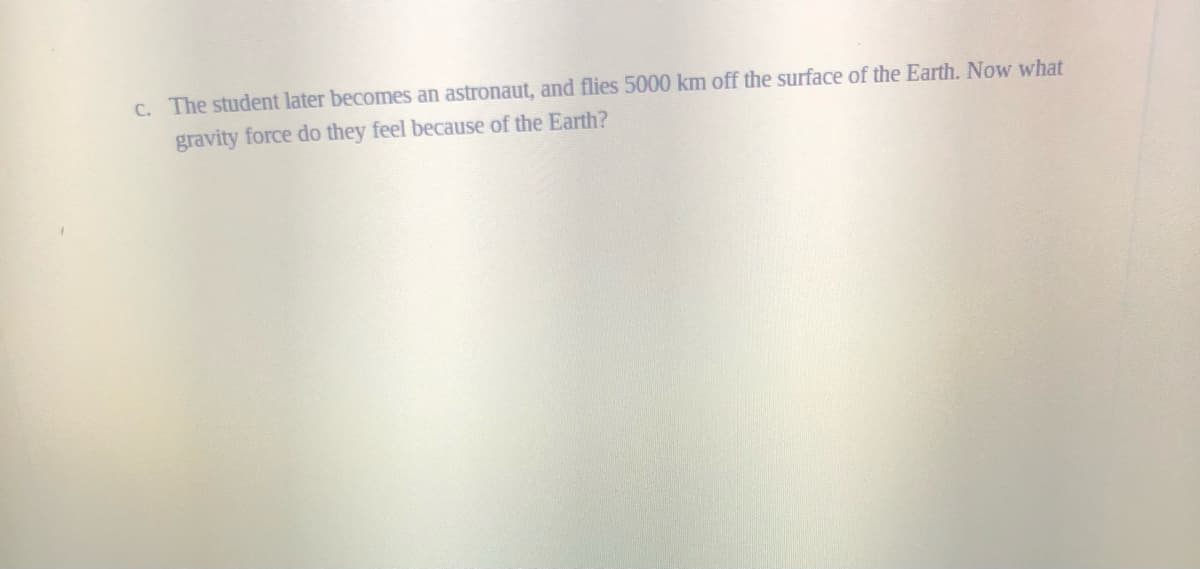 C. The student later becomes an astronaut, and flies 5000 km off the surface of the Earth. Now what
gravity force do they feel because of the Earth?
