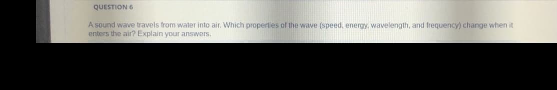 QUESTION 6
A sound wave travels from water into air. Which properties of the wave (speed, energy, wavelength, and frequency) change when it
enters the air? Explain your answers.
