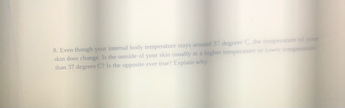 8. Even though your internal body temperature stays around 37 degrees C, the temperature of your
skin does change. Is the outside of your skin usually at a higher temperature or lower temperature
than 37 degrees C? Is the opposite ever true? Explain why.
